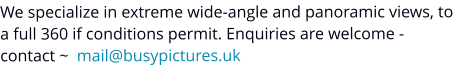 We specialize in extreme wide-angle and panoramic views, to a full 360 if conditions permit. Enquiries are welcome - contact ~  mail@busypictures.uk